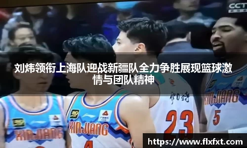 刘炜领衔上海队迎战新疆队全力争胜展现篮球激情与团队精神
