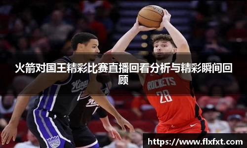 火箭对国王精彩比赛直播回看分析与精彩瞬间回顾